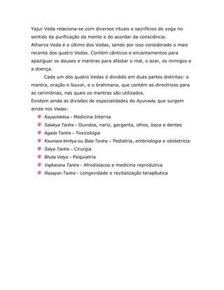 Yajur Veda relaciona-se com diversos rituais e sacrifícios do yoga no
sentido da purificação da mente e do acordar da consciência.
Atharva Veda é o último dos Vedas, sendo por isso considerado o mais
recente dos quatro Vedas. Contém cânticos e encantamentos para
apaziguar os deuses e mantras para afastar o mal, o azar, os inimigos e
a doença.
     Cada um dos quatro Vedas é dividido em duas partes distintas: o
mantra, oração e louvor, e o brahmana, que contém as directrizes para
as cerimónias, nas quais os mantras são utilizados.
Existem ainda as divisões de especialidades do Ayurveda, que surgem
ainda nos Vedas:
      Kayachikitsa - Medicina Interna
      Salakya Tantra - Ouvidos, nariz, garganta, olhos, boca e dentes
      Agada Tantra – Toxicologia
      Kaumara bhritya ou Bala Tantra – Pediatria, embriologia e obstetrícia
      Salya Tantra – Cirurgia
      Bhuta Vidya – Psiquiatria
      Vajikarana Tantra - Afrodisíacos e medicina reprodutiva
      Rasayan Tantra - Longevidade e revitalização terapêutica
 