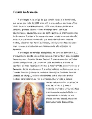 História do Ayurveda


      A civilização mais antiga de que se tem notícia é a de Harappa,
que surgiu por volta de 3000 anos a.C. e a sua cultura dominou o Vale
Hindu durante, aproximadamente, 1500 anos. O povo de Harappa
construiu grandes cidades - como Mohenjo-daro - com ruas
pavimentadas, aquedutos, casas de banho públicas e enormes sistemas
de drenagem. O sistema de saneamento era tratado com uma atenção
especial, o que levou à conclusão que existia também um sistema
médico, apesar de não haver evidências, à excepção do facto daquele
povo recorrer a substâncias que classicamente são utilizadas no
Ayurveda.
      A civilização de Harappa desapareceu há cerca de 1500 anos a.C.
provavelmente devido a desastres naturais, mas também pelas invasões
frequentes dos nómadas da Ásia Central. Trouxeram consigo os Vedas,
os seus antigos livros que continham toda a sabedoria e rituais de
sacrifício. Do mais recente dos Vedas, o Atharva Veda, desenvolveu-se o
Ayurveda, donde se originaram 6 grandes tratados médicos, entre eles o
Charaka Samhita (tratado de medicina interna) e o Sushruta Samhita
(tratado de cirurgia), escritos inicialmente com o intuito de treinar
médicos para tratarem de reis e princesas. O Ayurveda já estava
                                     bastante desenvolvido no tempo de
                                     Buda 563-483 a.C.), mas a
                                     medicina ayurvédica viveu uma fase
                                     grandiosa pois o próprio Buda era
                                     um grande incentivador da sua
                                     prática e do seu estudo. O grande
                                     desenvolvimento desta ciência
 