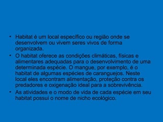 • Habitat é um local específico ou região onde se
desenvolvem ou vivem seres vivos de forma
organizada.
• O habitat oferece as condições climáticas, físicas e
alimentares adequadas para o desenvolvimento de uma
determinada espécie. O mangue, por exemplo, é o
habitat de algumas espécies de caranguejos. Neste
local eles encontram alimentação, proteção contra os
predadores e oxigenação ideal para a sobrevivência.
• As atividades e o modo de vida de cada espécie em seu
habitat possui o nome de nicho ecológico.
 