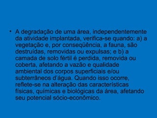 • A degradação de uma área, independentemente
da atividade implantada, verifica-se quando: a) a
vegetação e, por conseqüência, a fauna, são
destruídas, removidas ou expulsas; e b) a
camada de solo fértil é perdida, removida ou
coberta, afetando a vazão e qualidade
ambiental dos corpos superficiais e/ou
subterrâneos d’água. Quando isso ocorre,
reflete-se na alteração das características
físicas, químicas e biológicas da área, afetando
seu potencial sócio-econômico.
 