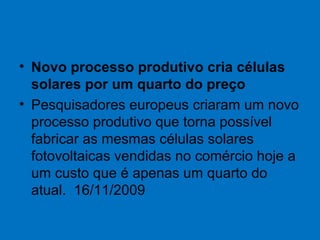 • Novo processo produtivo cria células
solares por um quarto do preço
• Pesquisadores europeus criaram um novo
processo produtivo que torna possível
fabricar as mesmas células solares
fotovoltaicas vendidas no comércio hoje a
um custo que é apenas um quarto do
atual. 16/11/2009
 