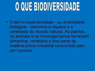 • O termo biodiversidade - ou diversidade
biológica - descreve a riqueza e a
variedade do mundo natural. As plantas,
os animais e os microrganismos fornecem
alimentos, remédios e boa parte da
matéria-prima industrial consumida pelo
ser humano.
 