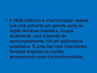 • A Mata Atlântica é uma formação vegetal
que está presente em grande parte da
região litorânea brasileira. Ocupa,
atualmente, uma extensão de
aproximadamente 100 mil quilômetros
quadrados. É uma das mais importantes
florestas tropicais do mundo,
apresentando uma rica biodiversidade
 