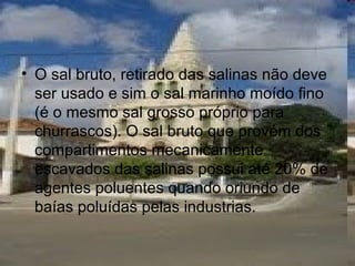 • O sal bruto, retirado das salinas não deve
ser usado e sim o sal marinho moído fino
(é o mesmo sal grosso próprio para
churrascos). O sal bruto que provém dos
compartimentos mecanicamente
escavados das salinas possui até 20% de
agentes poluentes quando oriundo de
baías poluídas pelas industrias.
 
