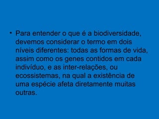 • Para entender o que é a biodiversidade,
devemos considerar o termo em dois
níveis diferentes: todas as formas de vida,
assim como os genes contidos em cada
indivíduo, e as inter-relações, ou
ecossistemas, na qual a existência de
uma espécie afeta diretamente muitas
outras.
 