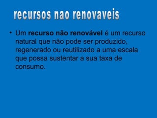 • Um recurso não renovável é um recurso
natural que não pode ser produzido,
regenerado ou reutilizado a uma escala
que possa sustentar a sua taxa de
consumo.
 