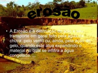 • A Erosão é a destruição do solo e seu
transporte em geral feito pela água da
chuva, pelo vento ou, ainda, pela ação do
gelo, quando este atua expandindo o
material no qual se infiltra a água
congelada. ...
 