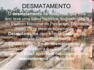 DESMATAMENTO
O desmatamento da Amazônia, que este
ano teve uma baixa histórica, segundo dados
do Instituto Nacional de Pesquisas Espaciais
(Inpe), deve crescer novamente ...
Desmatamento zero é meta possível, diz
estudo Correio Braziliense
Estudo sobre o fim do desmatamento na
Amazônia brasileira é ... Último Segundo
Cop-15 » Brasil apresenta estudo para zerar
desmatamento na Amazônia
 
