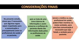 pois se trata de uma
troca intensa de
informações e assim
preserva a confiança do
paciente diante das
informações dada pelos
os profissionais de
saúde.
Jamais o médico ou outro
profissional de saúde,
poderá falar mentiras ou
meias verdades, para
uma boa comunicação é
necessário que seja
falado a verdade para o
paciente.
No presente estudo,
vimos que, É necessário
que algumas regras
sejam respeitadas para
a comunicação e
principalmente entre os
profissionais de saúde e
os paciente,
 