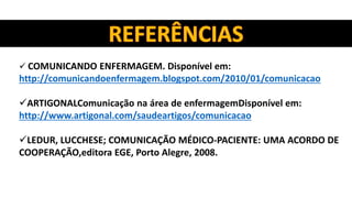  COMUNICANDO ENFERMAGEM. Disponível em:
http://comunicandoenfermagem.blogspot.com/2010/01/comunicacao
ARTIGONALComunicação na área de enfermagemDisponível em:
http://www.artigonal.com/saudeartigos/comunicacao
LEDUR, LUCCHESE; COMUNICAÇÃO MÉDICO-PACIENTE: UMA ACORDO DE
COOPERAÇÃO,editora EGE, Porto Alegre, 2008.
 