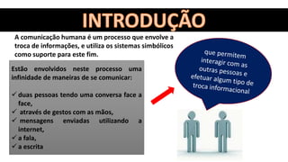 A comunicação humana é um processo que envolve a
troca de informações, e utiliza os sistemas simbólicos
como suporte para este fim.
Estão envolvidos neste processo uma
infinidade de maneiras de se comunicar:
 duas pessoas tendo uma conversa face a
face,
 através de gestos com as mãos,
 mensagens enviadas utilizando a
internet,
 a fala,
 a escrita
 