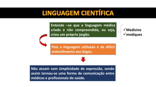 Entende –se que a linguagem médica
criada e não compreendida, ou seja,
criou um próprio jargão.
Medicine
mediques
Pois a linguagem utilizada é de difícil
entendimento aos leigos.
Não atuam com simplicidade de expressão, sendo
assim tornou-se uma forma de comunicação entre
médicos e profissionais de saúde.
 