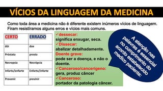 Como toda área a medicina não é diferente existem inúmeros vícios de linguagem.
Firam resistíramos alguns erros e vícios mais comuns.
CERTO ERRADO
dói doe
Próstata prosta
Necropsia Necrópcia
Infarto/enfarte Enfarto/infarte
Prevenir previnir
dessecar:
significa enxugar, seca.
Dissecar:
abalizar detalhadamente.
Doente grave:
pode ser a doença, e não o
doente.
Canceroso/cancerígeno:
gera, produz câncer
Canceroso:
portador da patologia câncer.
 