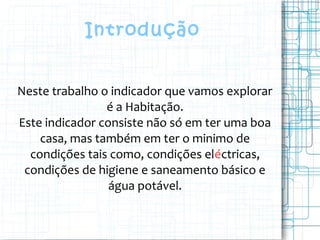 Introdução
Neste trabalho o indicador que vamos explorar
é a Habitação.
Este indicador consiste não só em ter uma boa
casa, mas também em ter o minimo de
condições tais como, condições eléctricas,
condições de higiene e saneamento básico e
água potável.
 