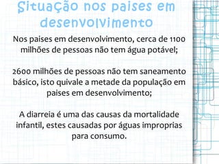 Situação nos paises em
desenvolvimento
Nos paises em desenvolvimento, cerca de 1100
milhões de pessoas não tem água potável;
2600 milhões de pessoas não tem saneamento
básico, isto quivale a metade da população em
paises em desenvolvimento;
A diarreia é uma das causas da mortalidade
infantil, estes causadas por águas improprias
para consumo.
 