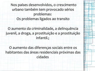 Nos países desenvolvidos, o crescimento
urbano também tem provocado sérios
problemas:
Os problemas ligados ao transito
O aumento da criminalidade, a delinquência
juvenil, a droga, a prostituição e a prostituição
infantil.;
O aumento das diferenças sociais entre os
habitantes das áreas residenciais próximas das
cidades
 