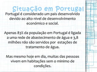 Situação em Portugal
Portugal é considerado um pais desenvolvido
devido ao alto nivel de desenvolvimento
económico e social.
Apenas 83% da população em Portugal é ligada
a uma rede de abastecimento de água e 3,8
milhões não são servidos por estações de
tratamento de água.
Mas mesmo hoje em dia, muitas das pessoas
vivem em habitações sem o minimo de
condições.
 