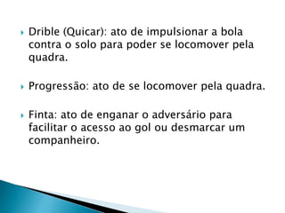  Drible (Quicar): ato de impulsionar a bola
contra o solo para poder se locomover pela
quadra.
 Progressão: ato de se locomover pela quadra.
 Finta: ato de enganar o adversário para
facilitar o acesso ao gol ou desmarcar um
companheiro.
 