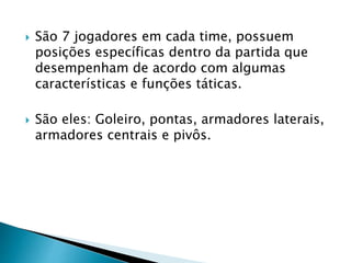  São 7 jogadores em cada time, possuem
posições específicas dentro da partida que
desempenham de acordo com algumas
características e funções táticas.
 São eles: Goleiro, pontas, armadores laterais,
armadores centrais e pivôs.
 