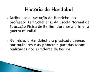  Atribui-se a invenção do Handebol ao
professor Karl Schellenz, da Escola Normal de
Educação Física de Berlim, durante a primeira
guerra mundial.
 No início, o Handebol era praticado apenas
por mulheres e as primeiras partidas foram
realizadas nos arredores de Berlim.
 