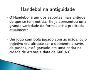  O Handebol é um dos esportes mais antigos
de que se tem notícia. Ele ja apresentou uma
grande variedade de formas até a praticada
atualmente.
 Um jogo com bola jogado com as mãos, cujo
objetivo era ultrapassar o oponente através
de passes, está gravado em uma pedra na
cidade de Atenas e data de 600 A.C.
 