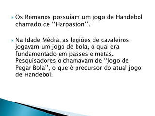  Os Romanos possuíam um jogo de Handebol
chamado de ‘‘Harpaston’’.
 Na Idade Média, as legiões de cavaleiros
jogavam um jogo de bola, o qual era
fundamentado em passes e metas.
Pesquisadores o chamavam de ‘‘Jogo de
Pegar Bola’’, o que é precursor do atual jogo
de Handebol.
 