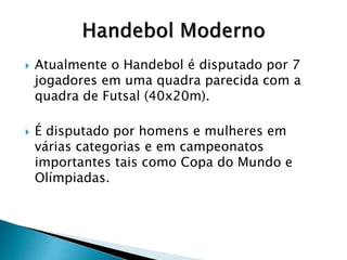  Atualmente o Handebol é disputado por 7
jogadores em uma quadra parecida com a
quadra de Futsal (40x20m).
 É disputado por homens e mulheres em
várias categorias e em campeonatos
importantes tais como Copa do Mundo e
Olímpiadas.
 