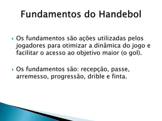  Os fundamentos são ações utilizadas pelos
jogadores para otimizar a dinâmica do jogo e
facilitar o acesso ao objetivo maior (o gol).
 Os fundamentos são: recepção, passe,
arremesso, progressão, drible e finta.
 