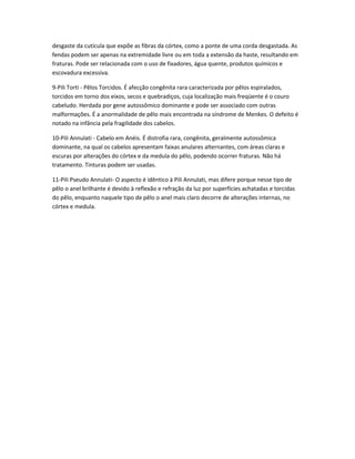 desgaste da cutícula que expõe as fibras da córtex, como a ponte de uma corda desgastada. As
fendas podem ser apenas na extremidade livre ou em toda a extensão da haste, resultando em
fraturas. Pode ser relacionada com o uso de fixadores, água quente, produtos químicos e
escovadura excessiva.
9-Pili Torti - Pêlos Torcidos. É afecção congênita rara caracterizada por pêlos espiralados,
torcidos em torno dos eixos, secos e quebradiços, cuja localização mais freqüente é o couro
cabeludo. Herdada por gene autossômico dominante e pode ser associado com outras
malformações. É a anormalidade de pêlo mais encontrada na síndrome de Menkes. O defeito é
notado na infância pela fragilidade dos cabelos.
10-Pili Annulati - Cabelo em Anéis. É distrofia rara, congênita, geralmente autossômica
dominante, na qual os cabelos apresentam faixas anulares alternantes, com áreas claras e
escuras por alterações do córtex e da medula do pêlo, podendo ocorrer fraturas. Não há
tratamento. Tinturas podem ser usadas.
11-Pili Pseudo Annulati- O aspecto é idêntico à Pili Annulati, mas difere porque nesse tipo de
pêlo o anel brilhante é devido à reflexão e refração da luz por superfícies achatadas e torcidas
do pêlo, enquanto naquele tipo de pêlo o anel mais claro decorre de alterações internas, no
córtex e medula.
 