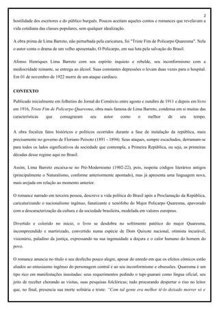 2
hostilidade dos escritores e do público burguês. Poucos aceitam aqueles contos e romances que revelavam a
vida cotidiana das classes populares, sem qualquer idealização.
A obra prima de Lima Barreto, não perturbada pela caricatura, foi "Triste Fim de Policarpo Quaresma". Nela
o autor conta o drama de um velho aposentado, O Policarpo, em sua luta pela salvação do Brasil.
Afonso Henriques Lima Barreto com seu espírito inquieto e rebelde, seu inconformismo com a
mediocridade reinante, se entrega ao álcool. Suas constantes depressões o levam duas vezes para o hospital.
Em 01 de novembro de 1922 morre de um ataque cardíaco.
CONTEXTO
Publicado inicialmente em folhetins do Jornal do Comércio entre agosto e outubro de 1911 e depois em livro
em 1916, Triste Fim de Policarpo Quaresma, obra mais famosa de Lima Barreto, condensa em si muitas das
características que consagraram seu autor como o melhor de seu tempo.
A obra focaliza fatos históricos e políticos ocorridos durante a fase de instalação da república, mais
precisamente no governo de Floriano Peixoto (1891 - 1894). Seus ataques, sempre escachados, derramam-se
para todos os lados significativos da sociedade que contempla, a Primeira República, ou seja, as primeiras
décadas desse regime aqui no Brasil.
Assim, Lima Barreto encaixa-se no Pré-Modernismo (1902-22), pois, respeita códigos literários antigos
(principalmente o Naturalismo, conforme anteriormente apontado), mas já apresenta uma linguagem nova,
mais arejada em relação ao momento anterior.
O romance narrado em terceira pessoa, descreve a vida política do Brasil após a Proclamação da República,
caricaturizando o nacionalismo ingênuo, fanatizante e xenófobo do Major Policarpo Quaresma, apavorado
com a descaracterização da cultura e da sociedade brasileira, modelada em valores europeus.
Divertido e colorido no início, o livro se desdobra no sofrimento patético do major Quaresma,
incompreendido e martirizado, convertido numa espécie de Dom Quixote nacional, otimista incurável,
visionário, paladino da justiça, expressando na sua ingenuidade a doçura e o calor humano do homem do
povo.
O romance anuncia no título o seu desfecho pouco alegre, apesar do enredo em que os efeitos cômicos estão
aliados ao entusiasmo ingênuo do personagem central e ao seu inconformismo e obsessões. Quaresma é um
tipo rico em manifestações inusitadas: seus requerimentos pedindo o tupi-guarani como língua oficial, seu
jeito de receber chorando as visitas, suas pesquisas folclóricas; tudo procurando despertar o riso no leitor
que, no final, presencia sua morte solitária e triste: “Com tal gente era melhor tê-lo deixado morrer só e
 