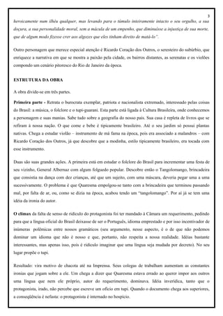 3
heroicamente num ilhéu qualquer, mas levando para o túmulo inteiramente intacto o seu orgulho, a sua
doçura, a sua personalidade moral, sem a mácula de um empenho, que diminuísse a injustiça de sua morte,
que de algum modo fizesse crer aos algozes que eles tinham direito de matá-lo”.
Outro personagem que merece especial atenção é Ricardo Coração dos Outros, o seresteiro do subúrbio, que
enriquece a narrativa em que se mostra a paixão pela cidade, os bairros distantes, as serenatas e os violões
compondo um cenário pitoresco do Rio de Janeiro da época.
ESTRUTURA DA OBRA
A obra divide-se em três partes.
Primeira parte - Retrata o burocrata exemplar, patriota e nacionalista extremado, interessado pelas coisas
do Brasil: a música, o folclore e o tupi-guarani. Esta parte está ligada à Cultura Brasileira, onde conhecemos
a personagem e suas manias. Sabe tudo sobre a geografia do nosso país. Sua casa é repleta de livros que se
refiram à nossa nação. O que come e bebe é tipicamente brasileiro. Até o seu jardim só possui plantas
nativas. Chega a estudar violão – instrumento de má fama na época, pois era associado a malandros – com
Ricardo Coração dos Outros, já que descobre que a modinha, estilo tipicamente brasileiro, era tocada com
esse instrumento.
Duas são suas grandes ações. A primeira está em estudar o folclore do Brasil para incrementar uma festa de
seu vizinho, General Albernaz com algum folguedo popular. Descobre então o Tangolomango, brincadeira
que consistia na dança com dez crianças, até que um sujeito, com uma máscara, deveria pegar uma a uma
sucessivamente. O problema é que Quaresma empolgou-se tanto com a brincadeira que terminou passando
mal, por falta de ar, ou, como se dizia na época, acabou tendo um “tangolomango”. Por aí já se tem uma
idéia da ironia do autor.
O clímax da falta de senso de ridículo do protagonista foi ter mandado à Câmara um requerimento, pedindo
para que a língua oficial do Brasil deixasse de ser o Português, idioma emprestado e por isso incentivador de
inúmeras polêmicas entre nossos gramáticos (seu argumento, nesse aspecto, é o de que não podemos
dominar um idioma que não é nosso e que, portanto, não respeita a nossa realidade. Idéias bastante
interessantes, mas apenas isso, pois é ridículo imaginar que uma língua seja mudada por decreto). No seu
lugar propõe o tupi.
Resultado: vira motivo de chacota até na Imprensa. Seus colegas de trabalham aumentam as constantes
ironias que jogam sobre a ele. Um chega a dizer que Quaresma estava errado ao querer impor aos outros
uma língua que nem ele próprio, autor do requerimento, dominava. Idéia inverídica, tanto que o
protagonista, irado, não percebe que escreve um ofício em tupi. Quando o documento chega aos superiores,
a conseqüência é nefasta: o protagonista é internado no hospício.
 