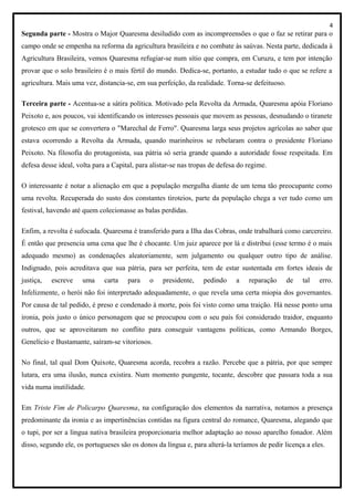 4
Segunda parte - Mostra o Major Quaresma desiludido com as incompreensões o que o faz se retirar para o
campo onde se empenha na reforma da agricultura brasileira e no combate às saúvas. Nesta parte, dedicada à
Agricultura Brasileira, vemos Quaresma refugiar-se num sítio que compra, em Curuzu, e tem por intenção
provar que o solo brasileiro é o mais fértil do mundo. Dedica-se, portanto, a estudar tudo o que se refere a
agricultura. Mais uma vez, distancia-se, em sua perfeição, da realidade. Torna-se defeituoso.
Terceira parte - Acentua-se a sátira política. Motivado pela Revolta da Armada, Quaresma apóia Floriano
Peixoto e, aos poucos, vai identificando os interesses pessoais que movem as pessoas, desnudando o tiranete
grotesco em que se convertera o "Marechal de Ferro". Quaresma larga seus projetos agrícolas ao saber que
estava ocorrendo a Revolta da Armada, quando marinheiros se rebelaram contra o presidente Floriano
Peixoto. Na filosofia do protagonista, sua pátria só seria grande quando a autoridade fosse respeitada. Em
defesa desse ideal, volta para a Capital, para alistar-se nas tropas de defesa do regime.
O interessante é notar a alienação em que a população mergulha diante de um tema tão preocupante como
uma revolta. Recuperada do susto dos constantes tiroteios, parte da população chega a ver tudo como um
festival, havendo até quem colecionasse as balas perdidas.
Enfim, a revolta é sufocada. Quaresma é transferido para a Ilha das Cobras, onde trabalhará como carcereiro.
É então que presencia uma cena que lhe é chocante. Um juiz aparece por lá e distribui (esse termo é o mais
adequado mesmo) as condenações aleatoriamente, sem julgamento ou qualquer outro tipo de análise.
Indignado, pois acreditava que sua pátria, para ser perfeita, tem de estar sustentada em fortes ideais de
justiça, escreve uma carta para o presidente, pedindo a reparação de tal erro.
Infelizmente, o herói não foi interpretado adequadamente, o que revela uma certa miopia dos governantes.
Por causa de tal pedido, é preso e condenado à morte, pois foi visto como uma traição. Há nesse ponto uma
ironia, pois justo o único personagem que se preocupou com o seu país foi considerado traidor, enquanto
outros, que se aproveitaram no conflito para conseguir vantagens políticas, como Armando Borges,
Genelício e Bustamante, saíram-se vitoriosos.
No final, tal qual Dom Quixote, Quaresma acorda, recobra a razão. Percebe que a pátria, por que sempre
lutara, era uma ilusão, nunca existira. Num momento pungente, tocante, descobre que passara toda a sua
vida numa inutilidade.
Em Triste Fim de Policarpo Quaresma, na configuração dos elementos da narrativa, notamos a presença
predominante da ironia e as impertinências contidas na figura central do romance, Quaresma, alegando que
o tupi, por ser a língua nativa brasileira proporcionaria melhor adaptação ao nosso aparelho fonador. Além
disso, segundo ele, os portugueses são os donos da língua e, para alterá-la teríamos de pedir licença a eles.
 