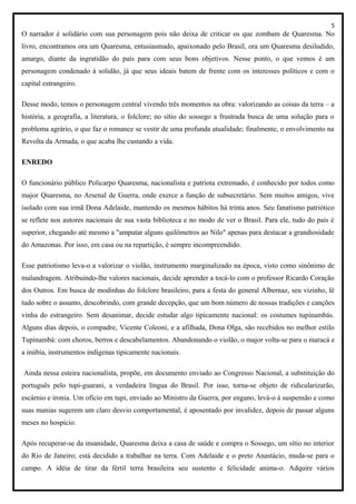 5
O narrador é solidário com sua personagem pois não deixa de criticar os que zombam de Quaresma. No
livro, encontramos ora um Quaresma, entusiasmado, apaixonado pelo Brasil, ora um Quaresma desiludido,
amargo, diante da ingratidão do país para com seus bons objetivos. Nesse ponto, o que vemos é um
personagem condenado à solidão, já que seus ideais batem de frente com os interesses políticos e com o
capital estrangeiro.
Desse modo, temos o personagem central vivendo três momentos na obra: valorizando as coisas da terra – a
história, a geografia, a literatura, o folclore; no sítio do sossego a frustrada busca de uma solução para o
problema agrário, o que faz o romance se vestir de uma profunda atualidade; finalmente, o envolvimento na
Revolta da Armada, o que acaba lhe custando a vida.
ENREDO
O funcionário público Policarpo Quaresma, nacionalista e patriota extremado, é conhecido por todos como
major Quaresma, no Arsenal de Guerra, onde exerce a função de subsecretário. Sem muitos amigos, vive
isolado com sua irmã Dona Adelaide, mantendo os mesmos hábitos há trinta anos. Seu fanatismo patriótico
se reflete nos autores nacionais de sua vasta biblioteca e no modo de ver o Brasil. Para ele, tudo do país é
superior, chegando até mesmo a "amputar alguns quilômetros ao Nilo" apenas para destacar a grandiosidade
do Amazonas. Por isso, em casa ou na repartição, é sempre incompreendido.
Esse patriotismo leva-o a valorizar o violão, instrumento marginalizado na época, visto como sinônimo de
malandragem. Atribuindo-lhe valores nacionais, decide aprender a tocá-lo com o professor Ricardo Coração
dos Outros. Em busca de modinhas do folclore brasileiro, para a festa do general Albernaz, seu vizinho, lê
tudo sobre o assunto, descobrindo, com grande decepção, que um bom número de nossas tradições e canções
vinha do estrangeiro. Sem desanimar, decide estudar algo tipicamente nacional: os costumes tupinambás.
Alguns dias depois, o compadre, Vicente Coleoni, e a afilhada, Dona Olga, são recebidos no melhor estilo
Tupinambá: com choros, berros e descabelamentos. Abandonando o violão, o major volta-se para o maracá e
a inúbia, instrumentos indígenas tipicamente nacionais.
Ainda nessa esteira nacionalista, propõe, em documento enviado ao Congresso Nacional, a substituição do
português pelo tupi-guarani, a verdadeira língua do Brasil. Por isso, torna-se objeto de ridicularizarão,
escárnio e ironia. Um ofício em tupi, enviado ao Ministro da Guerra, por engano, levá-o à suspensão e como
suas manias sugerem um claro desvio comportamental, é aposentado por invalidez, depois de passar alguns
meses no hospício.
Após recuperar-se da insanidade, Quaresma deixa a casa de saúde e compra o Sossego, um sítio no interior
do Rio de Janeiro; está decidido a trabalhar na terra. Com Adelaide e o preto Anastácio, muda-se para o
campo. A idéia de tirar da fértil terra brasileira seu sustento e felicidade anima-o. Adquire vários
 