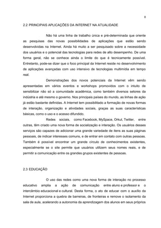 8


2.2 PRINCIPAIS APLICAÇÕES DA INTERNET NA ATUALIDADE


               Não há uma linha de trabalho única e pré-determinada que oriente
as pesquisas    das    novas    possibilidades   de   aplicações   que   estão   sendo
desenvolvidas na Internet. Ainda há muito a ser pesquisado sobre a necessidade
dos usuários e o potencial das tecnologias para redes de alto desempenho. De uma
forma geral, não se conhece ainda o limite do que é tecnicamente possível.
Entretanto, pode-se dizer que o foco principal da Internet reside no desenvolvimento
de aplicações avançadas com uso intensivo de tecnologias multimídia em tempo
real.
               Demonstrações dos novos potenciais da Internet vêm sendo
apresentadas em vários eventos e workshops promovidos com o intuito de
sensibilizar não só a comunidade acadêmica, como também diversos setores da
indústria e até mesmo o governo. Nos principais países do mundo, as linhas de ação
já estão bastante definidas. A Internet tem possibilitado a formação de novas formas
de interação, organização e atividades sociais, graças as suas características
básicas, como o uso e o acesso difundido.
               Redes      sociais,   como Facebook, MySpace, Orkut, Twitter,     entre
outras, têm criado uma nova forma de socialização e interação. Os usuários desses
serviços são capazes de adicionar uma grande variedade de itens as suas páginas
pessoais, de indicar interesses comuns, e de entrar em contato com outras pessoas.
Também é possível encontrar um grande círculo de conhecimentos existentes,
especialmente se o site permite que usuários utilizem seus nomes reais, e de
permitir a comunicação entre os grandes grupos existentes de pessoas.



2.3 EDUCAÇÃO


               O uso das redes como uma nova forma de interação no processo
educativo   amplia    a    ação      de   comunicação    entre aluno e professor e   o
intercâmbio educacional e cultural. Desta forma, o ato de educar com o auxílio da
Internet proporciona a quebra de barreiras, de fronteiras e remove o isolamento da
sala de aula, acelerando a autonomia da aprendizagem dos alunos em seus próprios
 