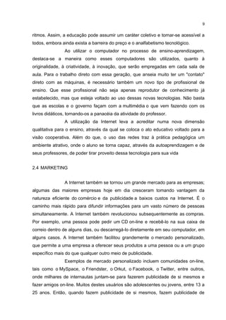 9


ritmos. Assim, a educação pode assumir um caráter coletivo e tornar-se acessível a
todos, embora ainda exista a barreira do preço e o analfabetismo tecnológico.
                Ao utilizar o computador no processo de ensino-aprendizagem,
destaca-se a maneira como esses computadores são utilizados, quanto à
originalidade, à criatividade, à inovação, que serão empregadas em cada sala de
aula. Para o trabalho direto com essa geração, que anseia muito ter um "contato"
direto com as máquinas, é necessário também um novo tipo de profissional de
ensino. Que esse profissional não seja apenas reprodutor de conhecimento já
estabelecido, mas que esteja voltado ao uso dessas novas tecnologias. Não basta
que as escolas e o governo façam com a multimédia o que vem fazendo com os
livros didáticos, tornando-os a panacéia da atividade do professor.
                A utilização da Internet leva a acreditar numa nova dimensão
qualitativa para o ensino, através da qual se coloca o ato educativo voltado para a
visão cooperativa. Além do que, o uso das redes traz à prática pedagógica um
ambiente atrativo, onde o aluno se torna capaz, através da autoaprendizagem e de
seus professores, de poder tirar proveito dessa tecnologia para sua vida


2.4 MARKETING


                A Internet também se tornou um grande mercado para as empresas;
algumas das maiores empresas hoje em dia cresceram tomando vantagem da
natureza eficiente do comércio e da publicidade a baixos custos na Internet. É o
caminho mais rápido para difundir informações para um vasto número de pessoas
simultaneamente. A Internet também revolucionou subsequentemente as compras.
Por exemplo, uma pessoa pode pedir um CD on-line e recebê-lo na sua caixa de
correio dentro de alguns dias, ou descarregá-lo diretamente em seu computador, em
alguns casos. A Internet também facilitou grandemente o mercado personalizado,
que permite a uma empresa a oferecer seus produtos a uma pessoa ou a um grupo
específico mais do que qualquer outro meio de publicidade.
                Exemplos de mercado personalizado incluem comunidades on-line,
tais como o MySpace, o Friendster, o Orkut, o Facebook, o Twitter, entre outros,
onde milhares de internautas juntam-se para fazerem publicidade de si mesmos e
fazer amigos on-line. Muitos destes usuários são adolescentes ou jovens, entre 13 a
25 anos. Então, quando fazem publicidade de si mesmos, fazem publicidade de
 