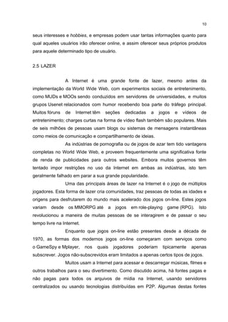 10


seus interesses e hobbies, e empresas podem usar tantas informações quanto para
qual aqueles usuários irão oferecer online, e assim oferecer seus próprios produtos
para aquele determinado tipo de usuário.


2.5 LAZER


                 A Internet é uma grande fonte de lazer, mesmo antes da
implementação da World Wide Web, com experimentos sociais de entretenimento,
como MUDs e MOOs sendo conduzidos em servidores de universidades, e muitos
grupos Usenet relacionados com humor recebendo boa parte do tráfego principal.
Muitos fóruns    de   Internet têm   seções    dedicadas   a     jogos   e   vídeos    de
entretenimento; charges curtas na forma de vídeo flash também são populares. Mais
de seis milhões de pessoas usam blogs ou sistemas de mensagens instantâneas
como meios de comunicação e compartilhamento de ideias.
                 As indústrias de pornografia ou de jogos de azar tem tido vantagens
completas no World Wide Web, e proveem frequentemente uma significativa fonte
de renda de publicidades para outros websites. Embora muitos governos têm
tentado impor restrições no uso da Internet em ambas as indústrias, isto tem
geralmente falhado em parar a sua grande popularidade.
                 Uma das principais áreas de lazer na Internet é o jogo de múltiplos
jogadores. Esta forma de lazer cria comunidades, traz pessoas de todas as idades e
origens para desfrutarem do mundo mais acelerado dos jogos on-line. Estes jogos
variam   desde    os MMORPG até       a   jogos   em role-playing     game (RPG).     Isto
revolucionou a maneira de muitas pessoas de se interagirem e de passar o seu
tempo livre na Internet.
                 Enquanto que jogos on-line estão presentes desde a década de
1970, as formas dos modernos jogos on-line começaram com serviços como
o GameSpy e Mplayer,       nos   quais    jogadores   poderiam      tipicamente   apenas
subscrever. Jogos não-subscrevidos eram limitados a apenas certos tipos de jogos.
                 Muitos usam a Internet para acessar e descarregar músicas, filmes e
outros trabalhos para o seu divertimento. Como discutido acima, há fontes pagas e
não pagas para todos os arquivos de mídia na Internet, usando servidores
centralizados ou usando tecnologias distribuídas em P2P. Algumas destas fontes
 