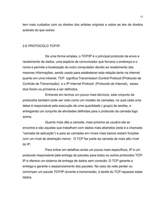 11


tem mais cuidados com os direitos dos artistas originais e sobre as leis de direitos
autorais do que outras.



2.6 PROTOCOLO TCP/IP.


                De uma forma simples, o TCP/IP é o principal protocolo de envio e
recebimento de dados, uma espécie de comunicador que fornece o endereço e o
nome e permite a localização do outro computador devido ao recebimento das
mesmas informações, sendo usado para estabelecer esta relação tanto na internet
quanto em uma intranet. TCP significa Transmission Control Protocol (Protocolo de
Controle de Transmissão) e o IP Internet Protocol (Protocolo de Internet), esses
dois foram os primeiros a ser definidos.
                Entrando em termos um pouco mais técnicos, este conjunto de
protocolos também pode ser visto como um modelo de camadas, no qual cada uma
delas é responsável pela execução de uma quantidade ( grupo) de tarefas, e
entregando um conjunto de atividades definidas para o protocolo da camada logo
acima.
                Quanto mais alta a camada, mais próxima ao usuário ela se
encontra e são aquelas que trabalham com dados mais abstratos (esta é a chamada
“camada de aplicação”) e para as camadas em níveis mais baixos restam funções
com um nível de abstração menor. O TCP faz parte da camada de mais alto nível
do IP.
                Para entrar em detalhes ainda um pouco mais específicos, IP é um
protocolo responsável pela entrega de pacotes para todos os outros protocolos TCP/
IP e oferece um sistema de entrega de dados sem conexão. O TCP garante a
entrega e garante o seqüenciamento dos pacotes. No caso da rede perder ou
corromper um pacote TCP/IP durante a transmissão, é tarefa do TCP repassar estes
dados.
 