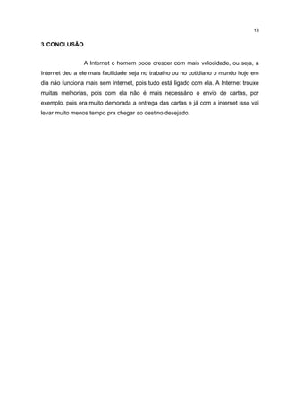 13


3 CONCLUSÃO


                A Internet o homem pode crescer com mais velocidade, ou seja, a
Internet deu a ele mais facilidade seja no trabalho ou no cotidiano o mundo hoje em
dia não funciona mais sem Internet, pois tudo está ligado com ela. A Internet trouxe
muitas melhorias, pois com ela não é mais necessário o envio de cartas, por
exemplo, pois era muito demorada a entrega das cartas e já com a internet isso vai
levar muito menos tempo pra chegar ao destino desejado.
 