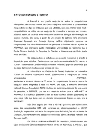 4


2 INTERNET: CONCEITO E HISTÓRIA


                  A Internet é um grande conjunto de redes de computadores
interligadas pelo mundo inteiro; de forma integrada viabilizando a conectividade
independente do tipo de máquina que seja utilizada, que para manter essa multi-
compatibilidade se utiliza de um conjunto de protocolos e serviços em comum,
podendo assim, os usuários a ela conectados usufruir de serviços de informação de
alcance mundial. Ela surgiu a partir de um projeto da agência norte-americana
Advanced Research and Projects Agency (ARPA) objetivando conectar os
computadores dos seus departamentos de pesquisa. A Internet nasceu à partir da
ARPANET, que interligava quatro instituições: Universidade da Califórnia, LA e
Santa Bárbara; Instituto de Pesquisa de Stanford e Universidade de Utah, tendo
início em 1969.
                  Os pesquisadores e estudiosos do assunto receberam o projeto à
disposição, para trabalhar. Deste estudo que perdurou na década de 70, nasceu o
TCP/IP (Transmission Control Protocol / Internet Protocol), grupo de protocolos que
é a base da Internet desde aqueles tempos até hoje.
                  A Universidade da Califórnia de Berkley implantou os protocolos
TCP/IP ao Sistema Operacional UNIX, possibilitando a integração de várias
universidades                             à                            ARPANET.
Nesta época, início da década de 80, redes de computadores de outros centros de
pesquisa foram integrados à rede da ARPA. Em 1985, a entidade americana
National Science Foundation (NSF) interligou os supercomputadores do seu centro
de pesquisa, a NSFNET, que no ano seguinte entrou para a ARPANET. A
ARPANET e a NSFNET passaram a ser as duas espinhas dorsais (backbone) de
uma nova rede que junto com os demais computadores ligados a elas, era a
INTERNET.
                  Dois anos depois, em 1988, a NSFNET passou a ser mantida com
apoio das organizações IBM, MCI (empresa de telecomunicações) e MERIT
(instituição responsável pela rede de computadores de instituições educacionais de
Michigan), que formaram uma associação conhecida como Advanced Network and
Services (ANS).
                  Em 1990 o backbone ARPANET foi desativado, criando-se em seu
lugar o backbone Defense Research Internet (DRI); em 1991/1992 a ANSNET, que
 