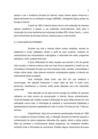 5


passou a ser o backbone principal da Internet; nessa mesma época iniciou-se o
desenvolvimento de um backbone europeu (EBONE), interligando alguns países da
Europa à Internet.
                A partir de 1993 a Internet deixou de ser uma instituição de natureza
apenas acadêmica e passou a ser explorada comercialmente, tanto para a
construção de novos backbones por empresas privadas (PSI, UUnet, Sprint,...) como
para fornecimento de serviços diversos, abertura essa a nível mundial.


2.1 EVOLUÇÃO DA INTERNET


                Durante sua vida a Internet sofreu muitas mutações, sempre se
adaptando a novas realidades. Mudou o perfil de seus usuários, mudaram as
características dos computadores a ela ligados, a velocidade das redes, programas
aplicativos, enfim, praticamente tudo.
                E para infelicidade de todos aqueles que previam o fim da grande
rede mundial, a Internet continua cada vez mais firme e passando a invadir (ou ser
convidada) à intimidade de cada vez mais empresas, lares, escolas, universidades e
muitos outros locais. Hoje pode-se encontrar computadores ligados à Internet em
praticamente todos os lugares.
                Uma revolução deste porte, que tem em sua essência a
comunicação, tem alterado fortemente o nosso estilo de vida. O modo como
pensamos, trabalhamos, e vivemos, estão sendo alterados com uma velocidade
nunca vista.
                Esta alteração se dá pela incrível sinergia de milhões de pessoas
utilizando um meio comum de comunicação, a Internet. Novos conhecimentos,
novas tecnologias são criadas e postas à disposição de quem delas precisa em uma
velocidade nunca vista. A informação já existente é continuamente trabalhada e
aperfeiçoada por pessoas espalhadas por todo o mundo, 24 horas por dia, 7 dias por
semana.
                Originalmente, antes da sua extensa popularização iniciada em 1993
com a criação do primeiro browser web, a utilização eficiente da Internet requeria o
conhecimento de vários programas diferentes (ftp, gopher, telnet e vários outros).
Além de conhecer o funcionamento destes programas, era necessário também
conhecer onde a informação se encontrava. Existiam alguns mecanismos de busca
 