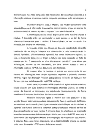 6


de informação, mas nada comparado aos mecanismos de busca hoje existentes. E a
informação existente era em sua maioria composta apenas por texto, sem imagens e
sons.
                O primeiro browser Web, o Mosaic, veio mudar radicalmente esta
situação.O acesso à informação disponível na Internet passou a ficar ao alcance de
praticamente todos, mesmo aqueles com pouca cultura em informática.
                A informação passou a ficar disponível de uma maneira simples e
intuitiva. A transição entre um computador e outro passou a se dar de forma
totalmente transparente para o usuário. A Internet deixou de ser um reduto dos
iniciados, dos experts em informática.
                A revolução criada pelo Mosaic, se deu pela possibilidade, até então
inexistente, de se integrar imagens aos documentos e pela implementação do
formato hipertexto. Em documentos hipertexto nós temos informações ligadas, ou
seja, o documento deixa de ser linear. A leitura não mais necessita ser feita do
começo ao fim. O documento se abre lateralmente, permitindo uma leitura por
associações. Através de um documento, em tese, tem-se acesso a toda a
informação existente na Web. É o documento sem fronteiras.
                O browser Web na verdade é apenas um componente de um
sistema de informações mais amplo organizado segundo o protocolo chamado
HTTP ou Hyper Text Transport Protocol. Este protocolo foi criado, em 1990, por Tim
Berners Lee, que trabalhava então no CERN, na Suiça.
                Como se vê, o protocolo HTTP já existia há algum tempo e era muito
pouco utilizado. Um outro sistema de informações, chamado Gopher, era então a
estrela da Internet. A informação era estruturada hierarquicamente, de forma
semelhante à estrutura de diretórios de microcomputadores.
                Qualquer instituição ligada à Internet que não possuisse o seu
servidor Gopher estava condenada ao esquecimento. Após o surgimento do Mosaic,
a maioria dos servidores Gopher foi gradualmente substituída por servidores Web e
a grande teia mundial começou a se formar. Esta popularização imediata da Web se
deu principalmente por duas razões. A primeira delas foi a facilidade de integração
entre diversos servidores de informação propiciada pelo protocolo HTTP associada à
facilidade de uso do programa Mosaic e da integração de imagens aos documentos.
O segundo fator, não menos importante, foi a disponibilização gratuita do código
fonte, tanto do servidor HTTP quanto do browser Mosaic.
 