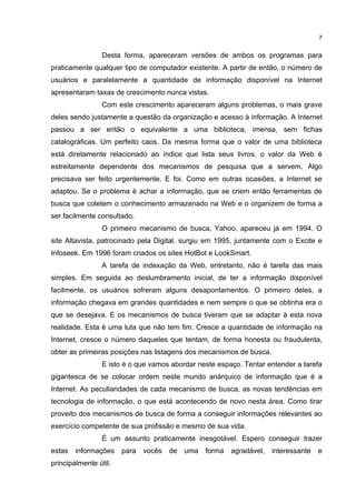 7


                 Desta forma, apareceram versões de ambos os programas para
praticamente qualquer tipo de computador existente. A partir de então, o número de
usuários e paralelamente a quantidade de informação disponível na Internet
apresentaram taxas de crescimento nunca vistas.
                 Com este crescimento apareceram alguns problemas, o mais grave
deles sendo justamente a questão da organização e acesso à informação. A Internet
passou a ser então o equivalente a uma biblioteca, imensa, sem fichas
catalográficas. Um perfeito caos. Da mesma forma que o valor de uma biblioteca
está diretamente relacionado ao índice que lista seus livros, o valor da Web é
estreitamente dependente dos mecanismos de pesquisa que a servem. Algo
precisava ser feito urgentemente. E foi. Como em outras ocasiões, a Internet se
adaptou. Se o problema é achar a informação, que se criem então ferramentas de
busca que coletem o conhecimento armazenado na Web e o organizem de forma a
ser facilmente consultado.
                 O primeiro mecanismo de busca, Yahoo, apareceu já em 1994. O
site Altavista, patrocinado pela Digital, surgiu em 1995, juntamente com o Excite e
Infoseek. Em 1996 foram criados os sites HotBot e LookSmart.
                 A tarefa de indexação da Web, entretanto, não é tarefa das mais
simples. Em seguida ao deslumbramento inicial, de ter a informação disponível
facilmente, os usuários sofreram alguns desapontamentos. O primeiro deles, a
informação chegava em grandes quantidades e nem sempre o que se obtinha era o
que se desejava. E os mecanismos de busca tiveram que se adaptar à esta nova
realidade. Esta é uma luta que não tem fim. Cresce a quantidade de informação na
Internet, cresce o número daqueles que tentam, de forma honesta ou fraudulenta,
obter as primeiras posições nas listagens dos mecanismos de busca.
                 E isto é o que vamos abordar neste espaço. Tentar entender a tarefa
gigantesca de se colocar ordem neste mundo anárquico de informação que é a
Internet. As peculiaridades de cada mecanismo de busca, as novas tendências em
tecnologia de informação, o que está acontecendo de novo nesta área. Como tirar
proveito dos mecanismos de busca de forma a conseguir informações relevantes ao
exercício competente de sua profissão e mesmo de sua vida.
                 É um assunto praticamente inesgotável. Espero conseguir trazer
estas   informações    para   vocês   de   uma   forma   agradável,   interessante   e
principalmente útil.
 