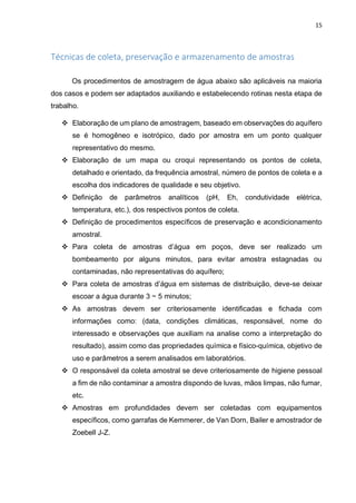 15
Técnicas de coleta, preservação e armazenamento de amostras
Os procedimentos de amostragem de água abaixo são aplicáveis na maioria
dos casos e podem ser adaptados auxiliando e estabelecendo rotinas nesta etapa de
trabalho.
 Elaboração de um plano de amostragem, baseado em observações do aquífero
se é homogêneo e isotrópico, dado por amostra em um ponto qualquer
representativo do mesmo.
 Elaboração de um mapa ou croqui representando os pontos de coleta,
detalhado e orientado, da frequência amostral, número de pontos de coleta e a
escolha dos indicadores de qualidade e seu objetivo.
 Definição de parâmetros analíticos (pH, Eh, condutividade elétrica,
temperatura, etc.), dos respectivos pontos de coleta.
 Definição de procedimentos específicos de preservação e acondicionamento
amostral.
 Para coleta de amostras d’água em poços, deve ser realizado um
bombeamento por alguns minutos, para evitar amostra estagnadas ou
contaminadas, não representativas do aquífero;
 Para coleta de amostras d’água em sistemas de distribuição, deve-se deixar
escoar a água durante 3 ~ 5 minutos;
 As amostras devem ser criteriosamente identificadas e fichada com
informações como: (data, condições climáticas, responsável, nome do
interessado e observações que auxiliam na analise como a interpretação do
resultado), assim como das propriedades química e físico-química, objetivo de
uso e parâmetros a serem analisados em laboratórios.
 O responsável da coleta amostral se deve criteriosamente de higiene pessoal
a fim de não contaminar a amostra dispondo de luvas, mãos limpas, não fumar,
etc.
 Amostras em profundidades devem ser coletadas com equipamentos
específicos, como garrafas de Kemmerer, de Van Dorn, Bailer e amostrador de
Zoebell J-Z.
 