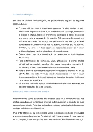17
Análises Microbiológicas
No caso de análises microbiológicas, os procedimentos seguem as seguintes
recomendações:
 O frasco utilizado para a amostragem pode ser de vidro neutro, de vidro
borossilicato ou plástico autoclável, de preferência com boca larga, para facilitar
a coleta e a limpeza. Deve ser previamente esterilizado e conter os agentes
adequados para a preservação da amostra. O frasco deve ter capacidade
suficiente para deixar um espaço que permita uma boa homogeneização;
normalmente se utiliza frasco de 125 mL, todavia, frasco de 250 mL, 500 mL,
1.000 mL ou acima de 5 litros podem ser necessários, quando se realizam
análise múltiplas ou na determinação de vários parâmetros;
 Coletar 100 mL para cada determinação, no caso da maioria dos indicadores
de poluição;
 Para determinação de salmonela, vírus, protozoários e outras análise
microbiológicas especiais, consultar o laboratório responsável pela execução
da análise quanto ao volume necessário e procedimentos de coleta;
 Para as amostras contendo metais pesados, é necessário adicionar 0,3 mL de
EDTA a 15%, para cada 100 mL da amostra. Nas amostras com cloro residual,
é necessário adicionar 0,1 mL de solução de tiossulfato de sódio a 1,8%, para
cada 100 mL da amostra; e
 Se a análise tem como objetivo determinar bactérias redutoras do sulfato, não
adicionar tiossulfato de sódio ao frasco.
Preservação e Armazenamento de Amostras
O tempo entre a coleta e a análise das amostras deve ser o mínimo possível, pois
efeitos causados pela temperatura e/ou luz podem acarretar a alteração de suas
características iniciais. Portanto a aplicação de métodos mais simples in loco do que
análises sofisticadas em laboratórios.
Para evitar alterações, faz-se necessário utilizar técnicas adequadas de preservação
e armazenamento das amostras. Os principais métodos de preservação são o controle
de pH, refrigeração e adição química, tendo como efeitos o retardamento e/ou redução
 