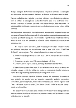 18
da ação biológica, da hidrolise dos complexos e compostos químicos, a volatização
de constituintes e a absorção e/ou aderência ao material do recipiente armazenador.
A preservação total não é atingida e, por isso, existe um intervalo de tempo máximo,
entre a coleta e a realização da análise laboratorial, para cada parâmetro físico-
químico, biológico e radiológico, que pode variar desde algumas horas até meses. Os
resultados laboratoriais são mais confiáveis em relação ao menor tempo entre a coleta
e análise.
Nas técnicas de preservação e armazenamento aconselha-se sempre consultar as
normas analíticas e técnicos responsáveis pelas análises, nos quesitos dos seguintes
aspectos: quantidade de água a ser amostrada, dependente do método de análise;
métodos específicos na preservação amostral; prazo máximo para entrega em
laboratório, etc.
No caso de análise radioativas, as técnicas de preservação e armazenamento
de amostras, indicadas na radioatividade alfa e beta total, razão 226
Ra/228
Ra
(R=Radio), uranio natural e Tório natural, são usados os seguintes frascos:
 Utilizar frasco de polietileno de 2.000 mL e 1.000 mL no caso de Uranio e Tório
natural;
 Preservar a amostra com HNO3 concentrado até pH < 2; e
 Abreviar, o mais rápido possível, a entrega da amostra ao laboratório.
O plano de amostragem deve especificar a ordem em que as amostras devem ser
coletadas e prever o início das coletas nos pontos de menor contaminação, bem como
branco de lavagem dos equipamentos de amostragem em campo.
Quando da existência de várias análises, deve-se dar preferência à coleta dos
mais voláteis, de acordo com as seguintes sequência: voláteis, compostos,
semivoláteis, pesticidas (PCBs), metais totais, metais solúveis, carbono orgânico total
(TOC), halogênios orgânicos totais (TOX), fenóis, cianeto, nitrato de amônia, sulfato,
cloreto e radionuclidios.
Os recipientes mais utilizados para armazenamento de amostras de água são os
frascos de vidro (borossilicato) e plástico (polietileno), essas características principais
estão descritas na tabela 3.
 
