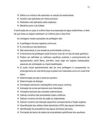 21
 Elétrico ou indutivo são aplicados no estudo da resistividade;
 Acústico são aplicados em meios porosos;
 Radioativo são aplicados solos argilosos;
 Mecânico para o de Cáliper
A perfuração de um poço é a última fase da prospecção da água subterrânea, a ideia
de que todas as etapas satisfazem os critérios para a fase final.
As vantagens nestas operações de perfilagem são:
 A perfilagem fornece registros contínuos;
 É uma técnica não-destrutiva;
 São associados a uma escala de profundidade contínua;
 A ferramenta de perfilagem pode fornecer mais de um tipo de dado geofísico;
 Podem ser definidas os melhores aquíferos evitando o posicionamento de
equipamentos como filtros, pré-filtro, cano cego em lugares inadequados,
passiveis de colmatação ou impermeabilização;
 O custo inicial aparentemente alto de uma perfilagem é compensado no
prolongamento da vida útil do poço e podem ser traduzidos como um custo final
baixo.
 Determinação de topo e base do aquífero;
 Determinação da litologia;
 Correlação estrutural e estratigráfica entre poços vizinhos;
 Indicação de zonas permeáveis e/ou fraturadas;
 Variações texturais das camadas sedimentares;
 Cálculo numérico das porosidades totais e efetivas;
 Cálculo numérico do teor de argila ou argilosidade;
 Cálculo numérico da retenção especifica correspondente a fração argilosa;
 Quantificação dos sólidos totais dissolvidos (STD) das águas intersticiais;
 Identificação da procedência das águas drenadas (plumas);
 Formação de banco de dados de propriedades petrofísicas dos aquíferos.
 