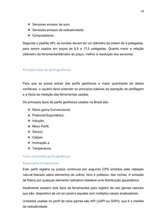 24
 Sensores emissor de som;
 Sensores emissor de radioatividade;
 Computadores;
Segundo o padrão API, as sondas devem ter um diâmetro da ordem de 4 polegadas,
para serem usados em poços de 6,5 a 17,5 polegadas. Quanto maior a relação
(diâmetro da ferramenta/diâmetro do poço), melhor a resolução dos sensores.
Principais tipos de perfis geofísicos
Para que se possa extrair dos perfis geofísicos a maior quantidade de dados
confiáveis, o usuário deve entender os princípios básicos da operação de perfilagem
e a física da medição das ferramentas usadas.
Os principais tipos de perfis geofísicos usados no Brasil são:
 Raios gama Convencional;
 Potencial Espontâneo;
 Indução;
 Micro Perfil;
 Sônico;
 Caliper;
 Inclinação e
 Temperatura.
Como interpretar perfis geofísicos
Raios Gama Convencional
Este perfil registra os pulsos contínuos por segundo CPS emitidos pela radiação
natural liberado pelos elementos de urânio, tório e potássio, das rochas. A emissão
de fótons por qualquer elemento radioativo obedece uma distribuição gaussiânica.
Atualmente existem dois tipos de ferramentas para registro de raio gamas naturais
que são: dispositivo de um só canal e aqueles com múltiplos canais analisadores.
Unidades usadas no perfil de raios gamas são API (UAPI ou GAPI), que é a medida
da radioatividade.
 