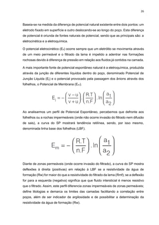 26
Baseia-se na medida da diferença de potencial natural existente entre dois pontos: um
eletrodo fixado em superfície e outro deslocando-se ao longo do poço. Esta diferença
de potencial é oriunda de fontes naturais de potencial, sendo que as principais são: a
eletrocinética e a eletroquímica.
O potencial eletrocinético (Ek) ocorre sempre que um eletrólito se movimenta através
de um meio permeável e o filtrado da lama é impelido a adentrar nas formações
rochosas devido à diferença de pressão em relação aos fluidos já contidos na camada.
A mais importante fonte de potencial espontâneo natural é a eletroquímica, produzida
através da junção de diferentes líquidos dentro do poço, denominado Potencial de
Junção Liquida (Ej) e o potencial provocado pela passagem dos ânions através dos
folhelhos, o Potencial de Membrana (Em).
Ao analisarmos um perfil de Potencial Espontâneo, percebemos que defronte aos
folhelhos ou a rochas impermeáveis (onde não ocorre invasão do filtrado nem difusão
de sais), a curva do SP mostrará tendência retilínea, sendo, por isso mesmo,
denominada linha base dos folhelhos (LBF).
Diante de zonas permeáveis (onde ocorre invasão do filtrado), a curva do SP mostra
deflexões à direita (positivas) em relação à LBF se a resistividade da água de
formação (Rw) for maior do que a resistividade do filtrado da lama (Rmf); se a deflexão
for para a esquerda (negativa) significa que que fluido intersticial é menos resistivo
que o filtrado. Assim, este perfil diferencia zonas impermeáveis de zonas permeáveis;
define litologias e demarca os limites das camadas facilitando a correlação entre
poços, além de ser indicador de argilosidade e de possibilitar a determinação da
resistividade da água de formação (Rw).
 