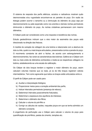 34
O sistema de resposta dos perfis elétricos, acústico e radioativos mostram quão
desmoronadas e/ou rugosidade encontram-se as paredes do poço. Em razão da
litologia podem ocorrer o tamanho ou a diminuição do diâmetro do poço seja por
desmoronamento ou pela expansão como nos arenitos e demais rochas permeáveis
diminuindo o diâmetro do poço. As rochas cristalinas permanecem com mesmo
diâmetros.
O Cáliper pode ser considerado como uma resposta à resistência das rochas.
Estudo geotectônicos indicam que o eixo maior da assimetria dos poços está
direcionado na direção das fraturas.
A medida da variação da voltagem de uma bobina e relacionada com a abertura de
dois ou três, quatro ou mais braços articulados, pressionados contra a parede do poço.
O movimento constante de abrir e fechar, de acordo com estrangulamento e
desmoronamentos, faz variar as características das bobinas. Calibra-se o Cáliper com
dois ou mais anéis de diâmetros conhecidos e mede-se as respectivas voltagens na
bobina, estabelecendo-se uma escala de calibração.
Os Cáliper de dois braços tendem a registrar o maior diâmetro do poço, assim
calculam volumes maiores que os reais, já os de três braços registram valores
intermediários. Tem como agravante que todos os braços estão articulados entre si.
O perfil do Cáliper pode ser usado para
a) Auxiliar a interpretação litológica;
b) Proporcionar meios para a correção ambiental dos perfis;
c) Indicar intervalos permeáveis (presença de reboco);
d) Determinar intervalos possivelmente fraturados;
e) Determinar a espessura dos aquíferos de interesse;
f) Determinar o diâmetro dos filtros;
g) Calcular o volume do pré-filtro e
h) Corrigir os cálculos de vazões, naqueles poços em que se tenha admitido um
diâmetro constante.
A engenharia de perfuração usa o Cáliper para calcular o volume do poço para
quantificação de pré-filtros, pastas de cimento, tampões etc.
 