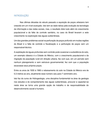 4
INTRODUÇÃO
Nas últimas décadas do século passado a aquisição de poços artesiano tem
crescido em um nível avançado. Isto tem se dado talvez pela evolução da tecnologia
da informação e das redes sociais, mas, o resultado disto tudo além do crescimento
populacional e da falta de controle sanitário, no caso do Brasil levaram a este
crescimento na exploração das águas subterrâneas.
Um dos grandes problemas social na perfuração de poços profundo em muitas regiões
do Brasil é a falta de controle e fiscalização e a perfuração de poços sem um
responsável técnico.
A explotação de águas profundas sem controle pode ocasionar a subsidência do solo,
um exemplo clássico é a Cidade do México, com o crescimento populacional e da
migração da população rural em direção urbana, fez com que, em um período sem
nenhum planejamento e sem estrutura governamental, fez com que a população
escavasse seus próprios poços.
Entre os anos de 1930 à 1960 o rebaixamento do solo na Cidade do México era de
0,3 metros ao ano, atualmente esse número caiu para 7 centímetro ano.
Isto faz do curso de Hidrogeologia, uma disciplina fundamental na área da geologia
nos estudos e do comportamento das águas subterrâneas, procurar e capacitar-se
nesta área se torna uma grande opção de trabalho e de responsabilidade do
desenvolvimento social e humano.
 